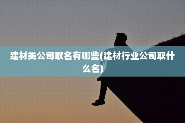 建材类公司取名有哪些(建材行业公司取什么名)
