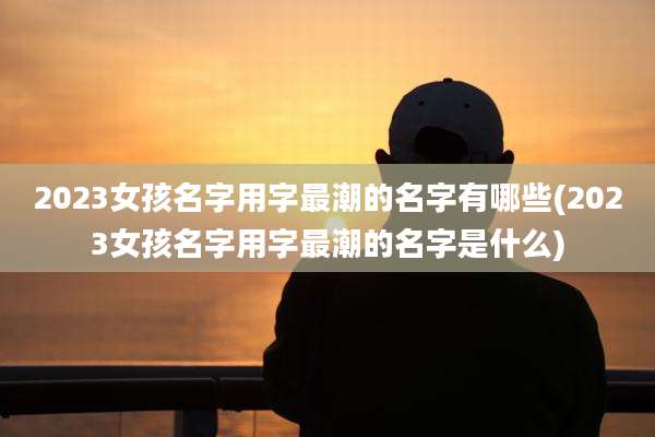 2023女孩名字用字最潮的名字有哪些(2023女孩名字用字最潮的名字是什么)