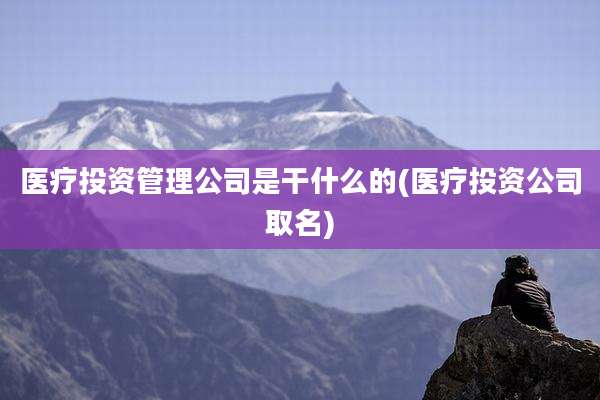 医疗投资管理公司是干什么的(医疗投资公司取名)