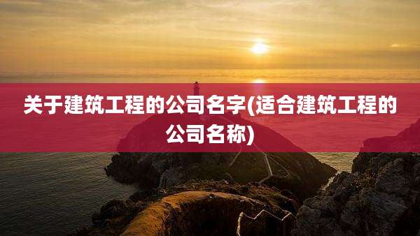 关于建筑工程的公司名字(适合建筑工程的公司名称)