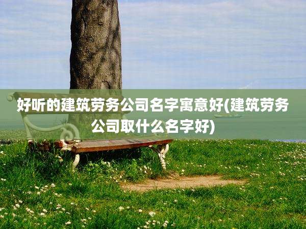 好听的建筑劳务公司名字寓意好(建筑劳务公司取什么名字好)