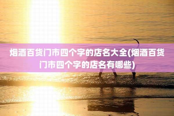 烟酒百货门市四个字的店名大全(烟酒百货门市四个字的店名有哪些)