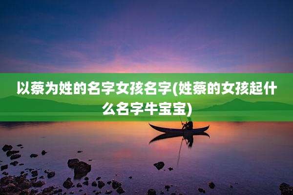 以蔡为姓的名字女孩名字(姓蔡的女孩起什么名字牛宝宝)