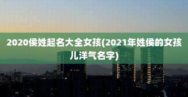 2020侯姓起名大全女孩(2021年姓侯的女孩儿洋气名字)