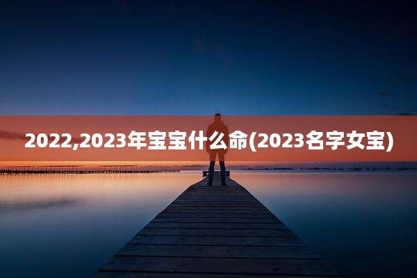 2022,2023年宝宝什么命(2023名字女宝)