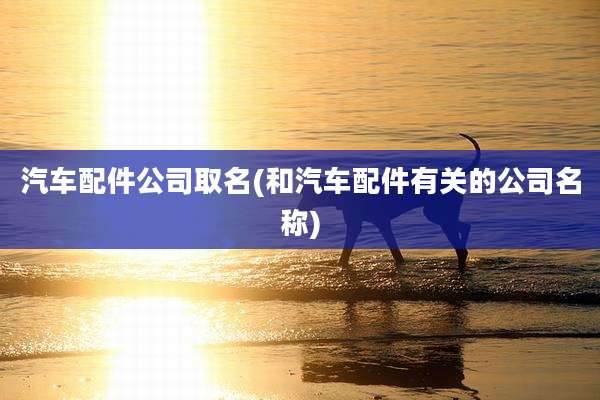 汽车配件公司取名(和汽车配件有关的公司名称)