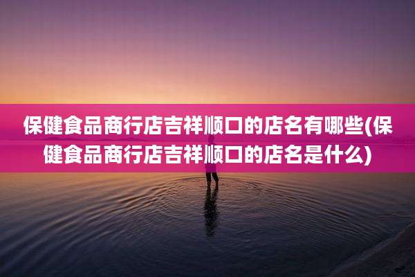 保健食品商行店吉祥顺口的店名有哪些(保健食品商行店吉祥顺口的店名是什么)