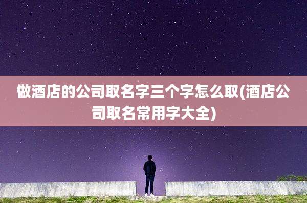 做酒店的公司取名字三个字怎么取(酒店公司取名常用字大全)