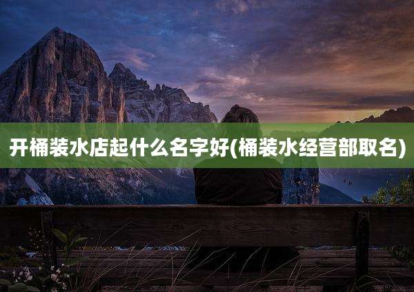 开桶装水店起什么名字好(桶装水经营部取名)