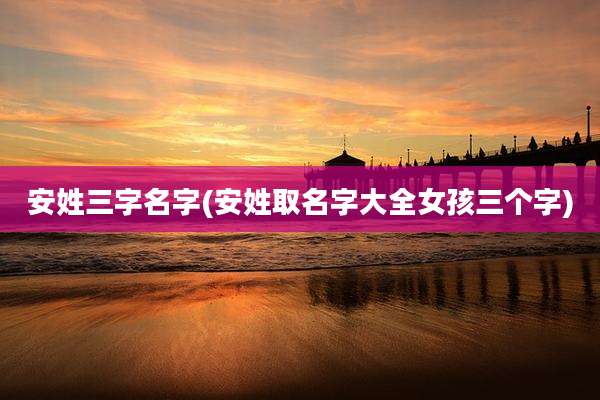 安姓三字名字(安姓取名字大全女孩三个字)
