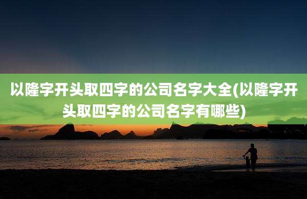 以隆字开头取四字的公司名字大全(以隆字开头取四字的公司名字有哪些)