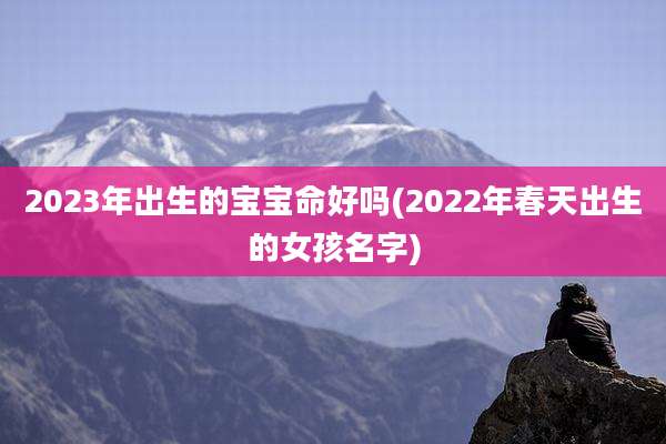 2023年出生的宝宝命好吗(2022年春天出生的女孩名字)