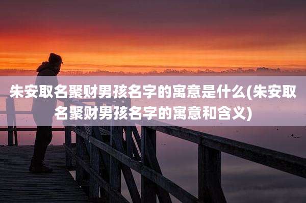 朱安取名聚财男孩名字的寓意是什么(朱安取名聚财男孩名字的寓意和含义)