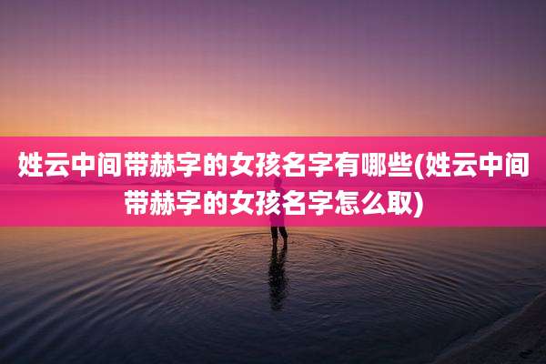 姓云中间带赫字的女孩名字有哪些(姓云中间带赫字的女孩名字怎么取)