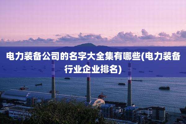 电力装备公司的名字大全集有哪些(电力装备行业企业排名)
