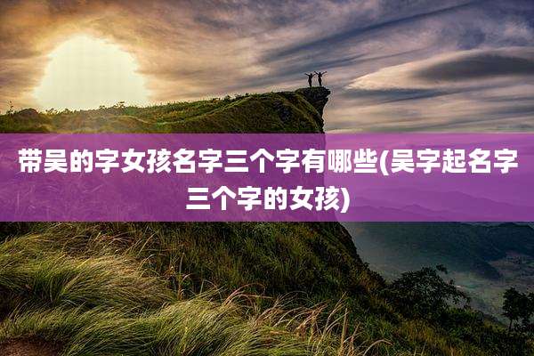 带吴的字女孩名字三个字有哪些(吴字起名字三个字的女孩)