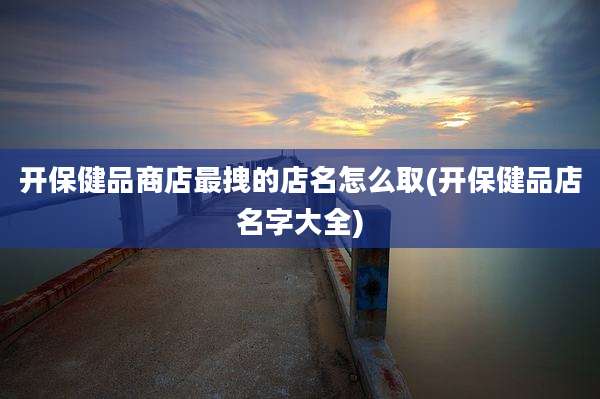 开保健品商店最拽的店名怎么取(开保健品店名字大全)