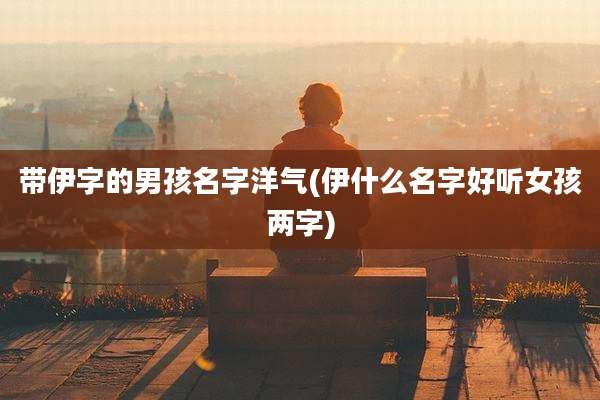 带伊字的男孩名字洋气(伊什么名字好听女孩两字)