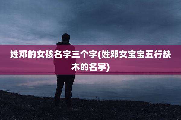 姓邓的女孩名字三个字(姓邓女宝宝五行缺木的名字)