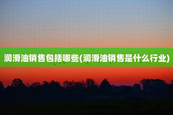 润滑油销售包括哪些(润滑油销售是什么行业)