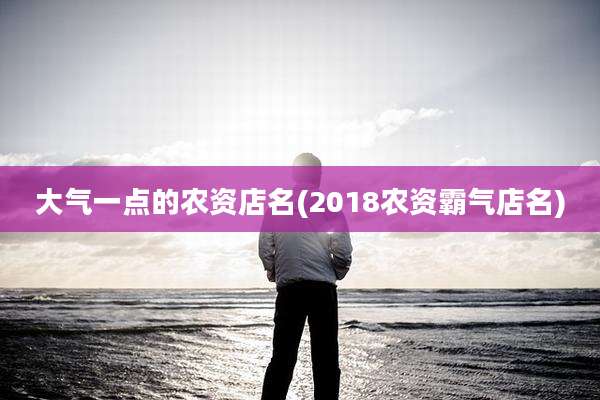大气一点的农资店名(2018农资霸气店名)