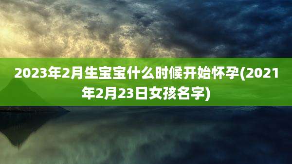 2023年2月生宝宝什么时候开始怀孕(2021年2月23日女孩名字)