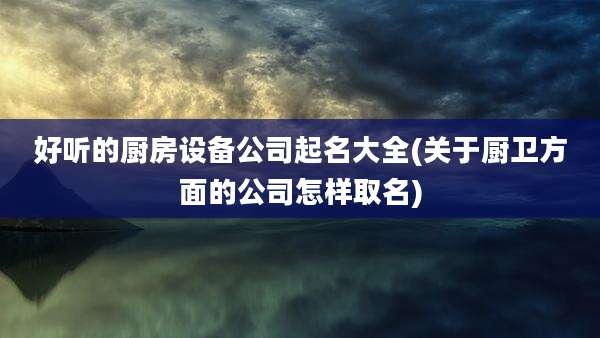 好听的厨房设备公司起名大全(关于厨卫方面的公司怎样取名)