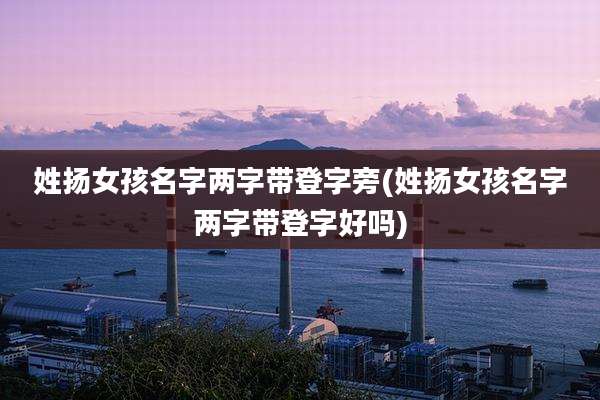 姓扬女孩名字两字带登字旁(姓扬女孩名字两字带登字好吗)