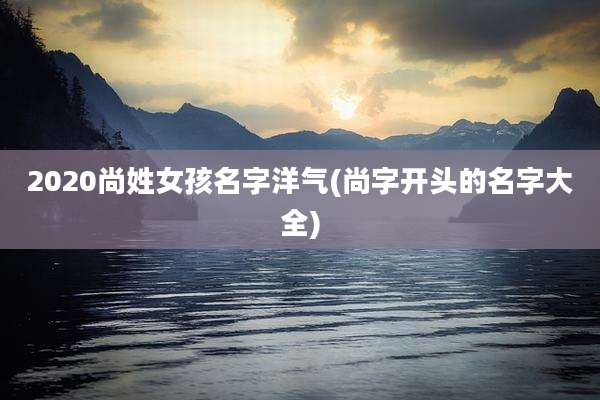 2020尚姓女孩名字洋气(尚字开头的名字大全)