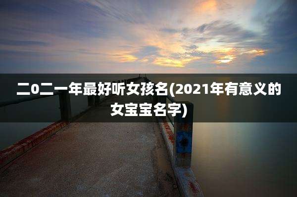 二0二一年最好听女孩名(2021年有意义的女宝宝名字)