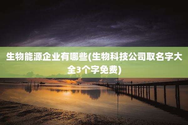 生物能源企业有哪些(生物科技公司取名字大全3个字免费)
