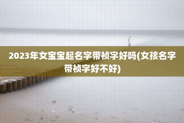 2023年女宝宝起名字带祯字好吗(女孩名字带祯字好不好)