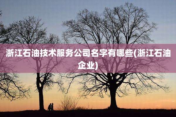 浙江石油技术服务公司名字有哪些(浙江石油企业)