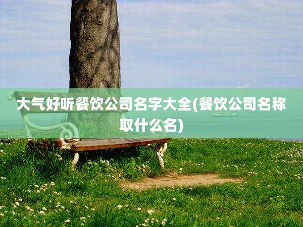 大气好听餐饮公司名字大全(餐饮公司名称取什么名)