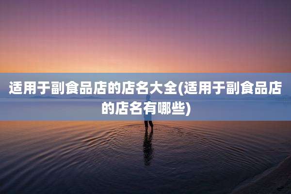 适用于副食品店的店名大全(适用于副食品店的店名有哪些)