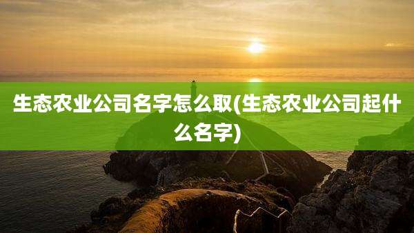生态农业公司名字怎么取(生态农业公司起什么名字)