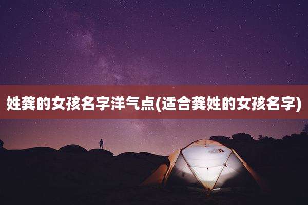 姓龚的女孩名字洋气点(适合龚姓的女孩名字)