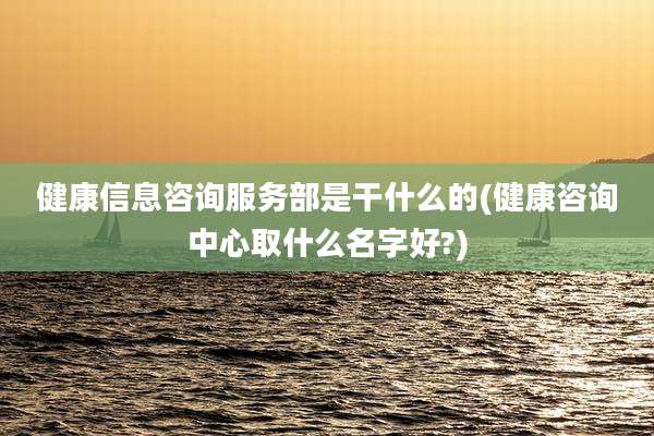 健康信息咨询服务部是干什么的(健康咨询中心取什么名字好?)