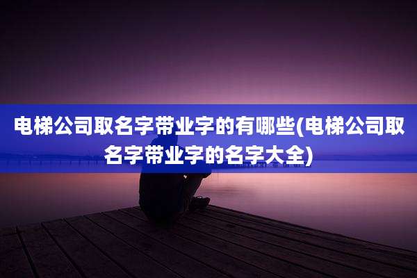 电梯公司取名字带业字的有哪些(电梯公司取名字带业字的名字大全)