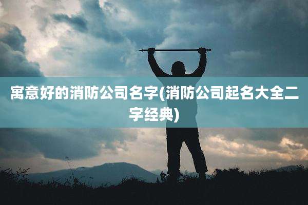 寓意好的消防公司名字(消防公司起名大全二字经典)