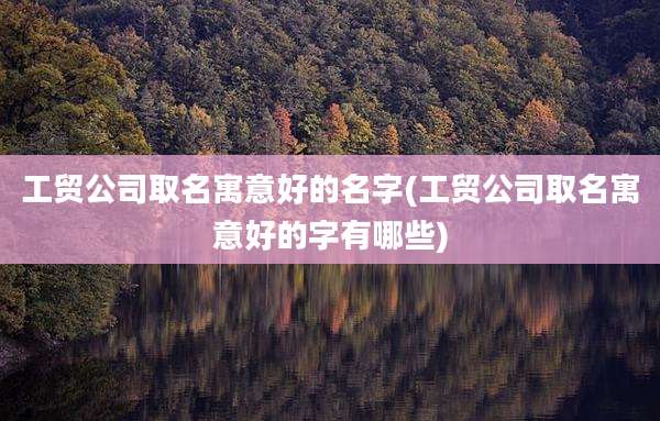 工贸公司取名寓意好的名字(工贸公司取名寓意好的字有哪些)