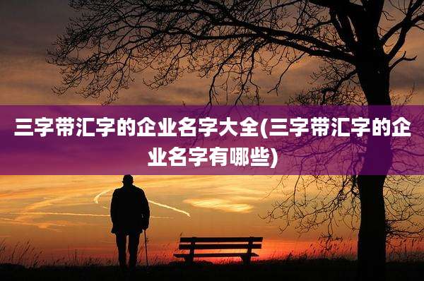三字带汇字的企业名字大全(三字带汇字的企业名字有哪些)