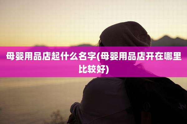 母婴用品店起什么名字(母婴用品店开在哪里比较好)