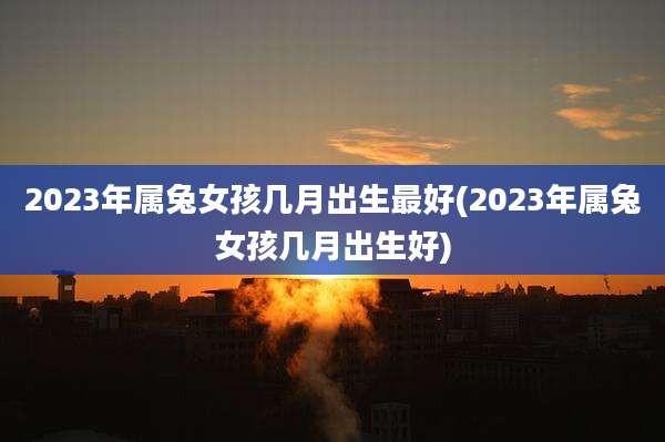 2023年属兔女孩几月出生最好(2023年属兔女孩几月出生好)