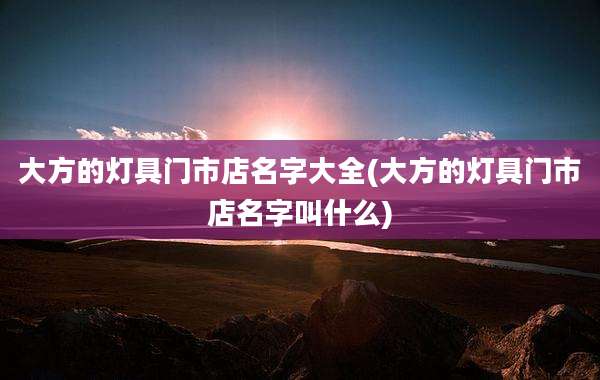 大方的灯具门市店名字大全(大方的灯具门市店名字叫什么)