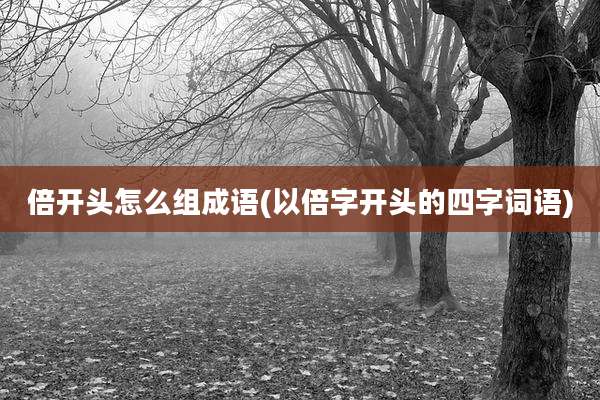 倍开头怎么组成语(以倍字开头的四字词语)