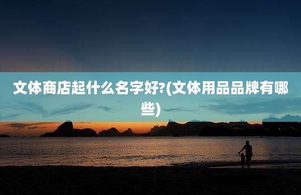 文体商店起什么名字好?(文体用品品牌有哪些)