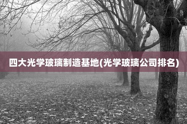四大光学玻璃制造基地(光学玻璃公司排名)