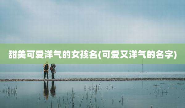 甜美可爱洋气的女孩名(可爱又洋气的名字)