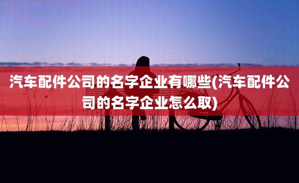汽车配件公司的名字企业有哪些(汽车配件公司的名字企业怎么取)